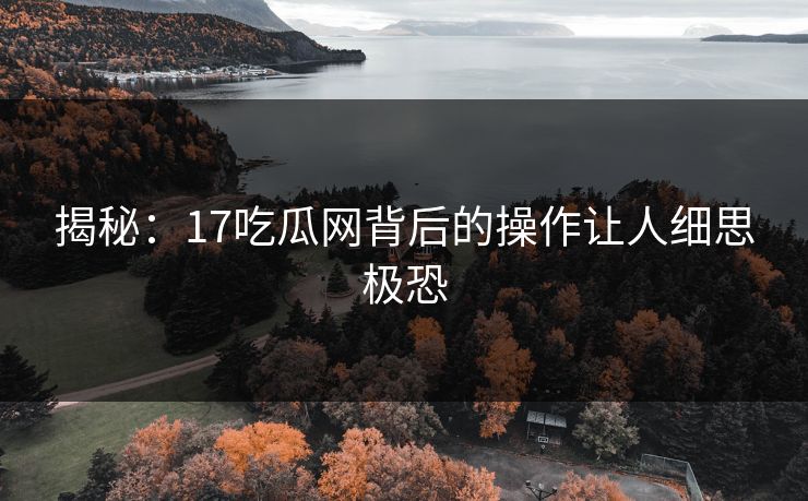 揭秘：17吃瓜网背后的操作让人细思极恐