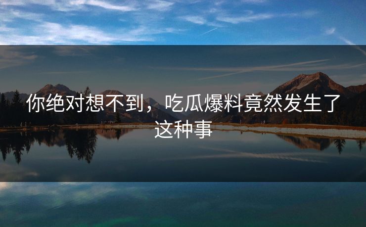 你绝对想不到，吃瓜爆料竟然发生了这种事