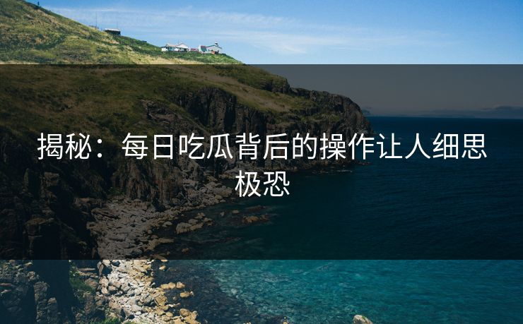 揭秘：每日吃瓜背后的操作让人细思极恐