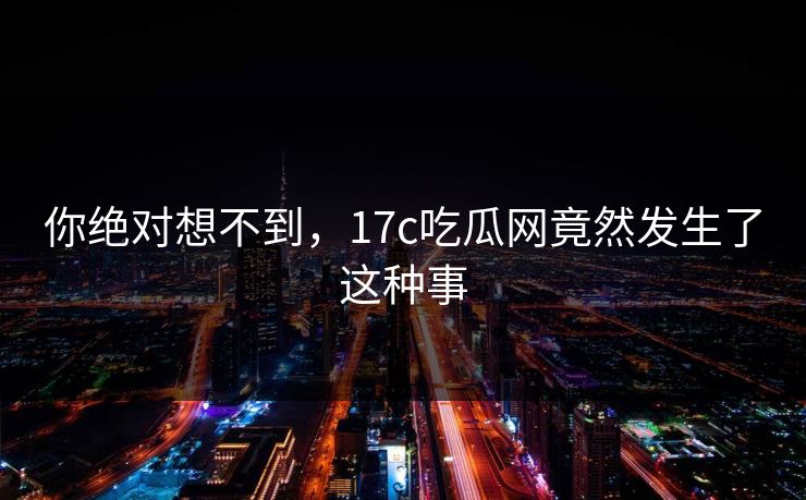 你绝对想不到，17c吃瓜网竟然发生了这种事