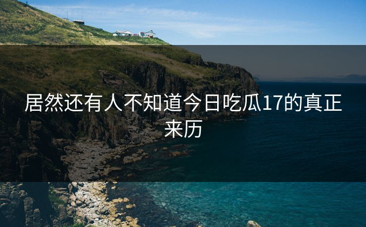 居然还有人不知道今日吃瓜17的真正来历