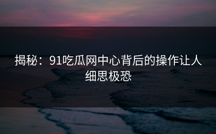揭秘：91吃瓜网中心背后的操作让人细思极恐