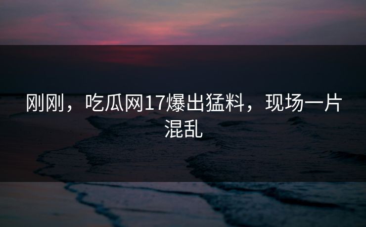 刚刚，吃瓜网17爆出猛料，现场一片混乱