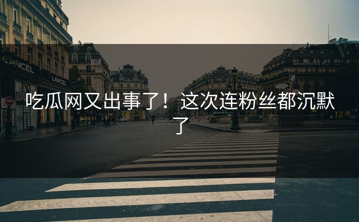 吃瓜网又出事了！这次连粉丝都沉默了