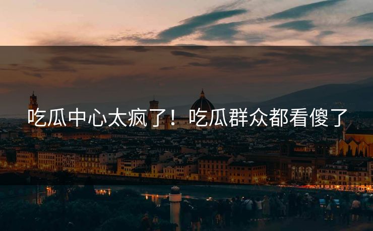 吃瓜中心太疯了！吃瓜群众都看傻了