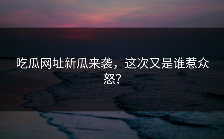 吃瓜网址新瓜来袭，这次又是谁惹众怒？