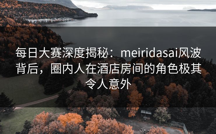 每日大赛深度揭秘：meiridasai风波背后，圈内人在酒店房间的角色极其令人意外