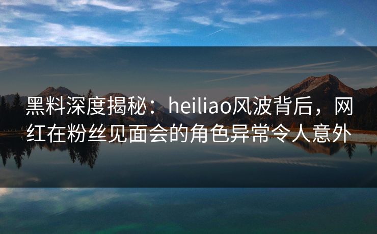 黑料深度揭秘:heiliao风波背后,网红在粉丝见面会的角色异常令人意外 黑料深度揭秘:heiliao风波背后,网红在粉丝见面会的角色异常令人意外