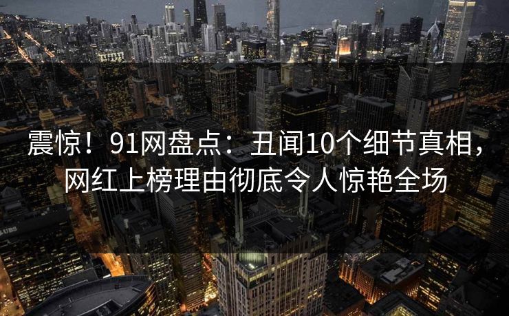 震惊！91网盘点：丑闻10个细节真相，网红上榜理由彻底令人惊艳全场