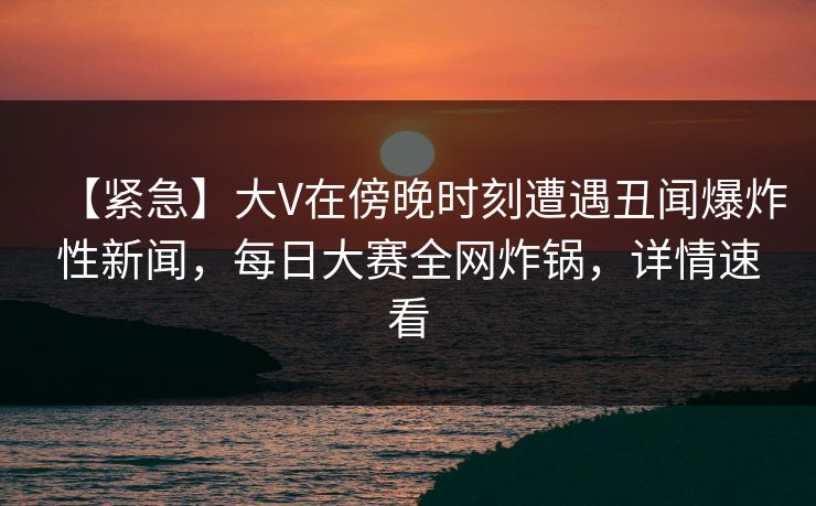 【紧急】大V在傍晚时刻遭遇丑闻爆炸性新闻，每日大赛全网炸锅，详情速看