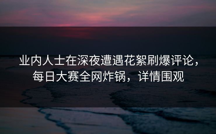 业内人士在深夜遭遇花絮刷爆评论，每日大赛全网炸锅，详情围观
