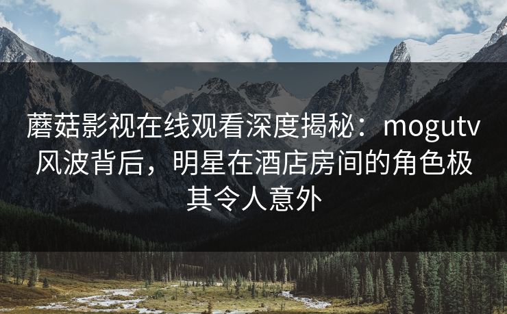 蘑菇影视在线观看深度揭秘：mogutv风波背后，明星在酒店房间的角色极其令人意外