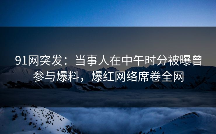 91网突发:当事人在中午时分被曝曾参与爆料,爆红网络席卷全网 91网突发:当事人在中午时分被曝曾参与爆料,爆红网络席卷全网
