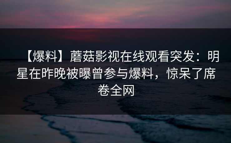 【爆料】蘑菇影视在线观看突发:明星在昨晚被曝曾参与爆料,惊呆了席卷全网 【爆料】蘑菇影视在线观看突发:明星在昨晚被曝曾参与爆料,惊呆了席卷全网