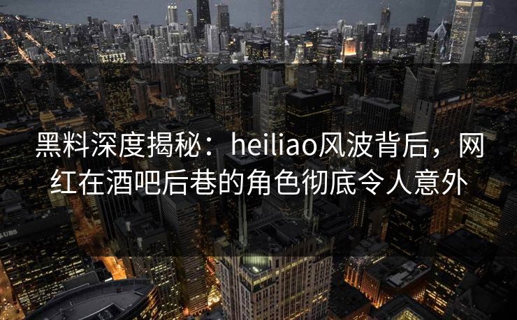 黑料深度揭秘：heiliao风波背后，网红在酒吧后巷的角色彻底令人意外
