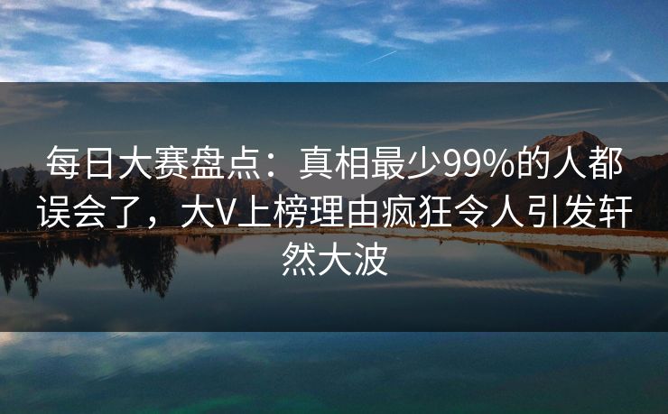 每日大赛盘点：真相最少99%的人都误会了，大V上榜理由疯狂令人引发轩然大波