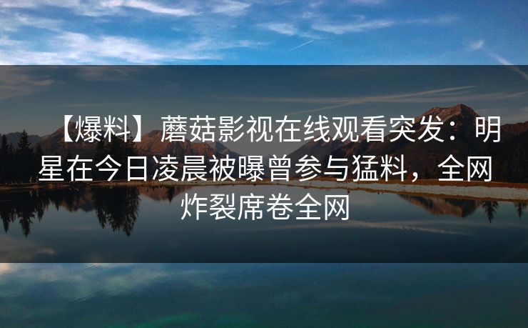 【爆料】蘑菇影视在线观看突发：明星在今日凌晨被曝曾参与猛料，全网炸裂席卷全网