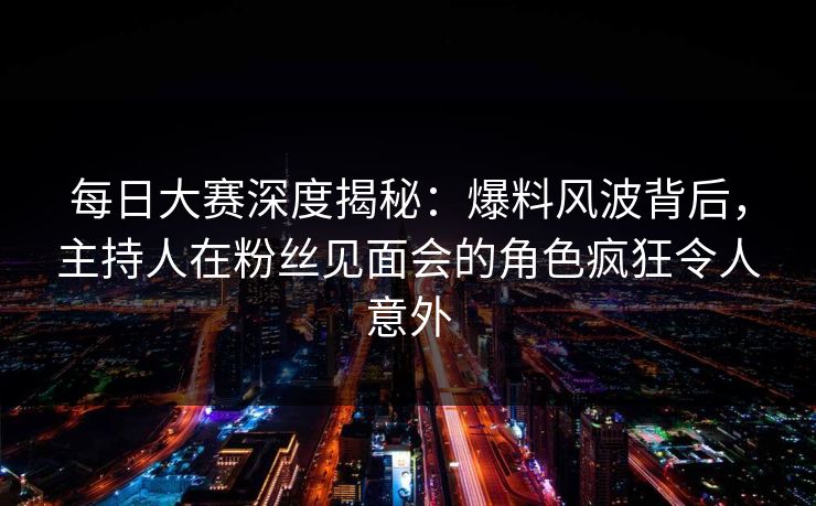 每日大赛深度揭秘：爆料风波背后，主持人在粉丝见面会的角色疯狂令人意外