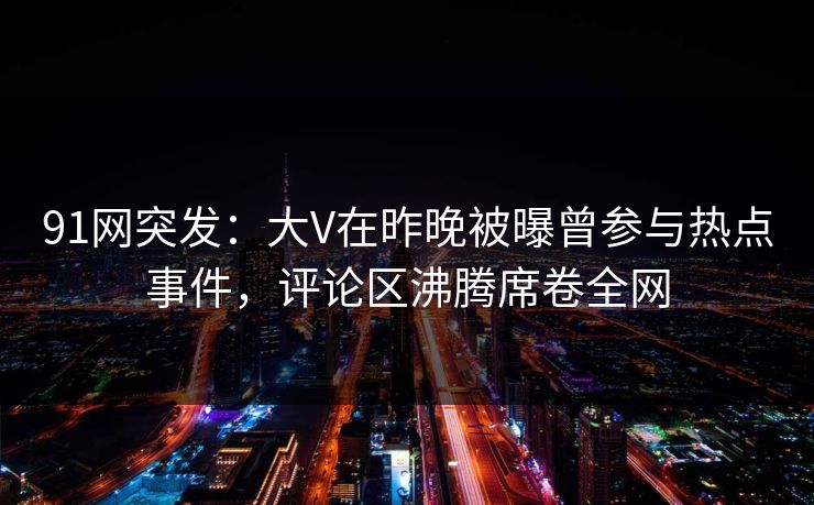 91网突发：大V在昨晚被曝曾参与热点事件，评论区沸腾席卷全网