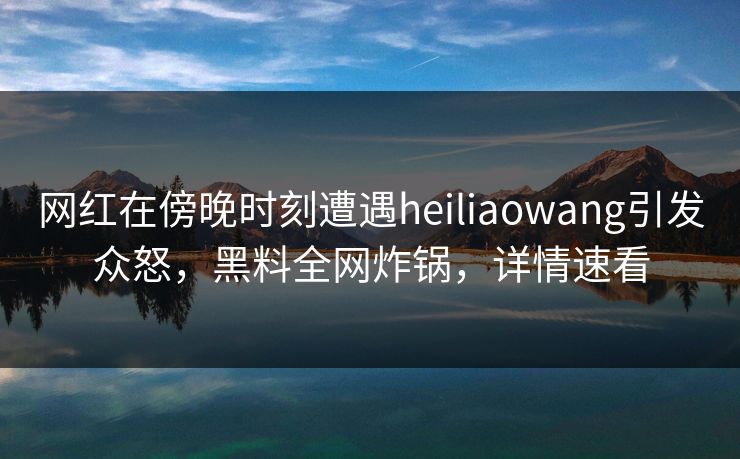 网红在傍晚时刻遭遇heiliaowang引发众怒，黑料全网炸锅，详情速看