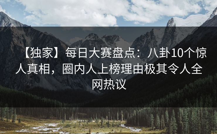 【独家】每日大赛盘点:八卦10个惊人真相,圈内人上榜理由极其令人全网热议 【独家】每日大赛盘点:八卦10个惊人真相,圈内人上榜理由极其令人全网热议