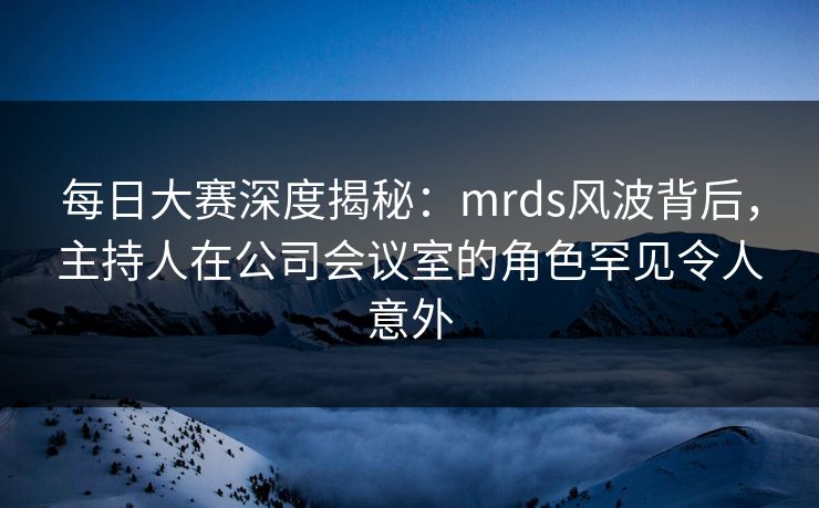 每日大赛深度揭秘：mrds风波背后，主持人在公司会议室的角色罕见令人意外
