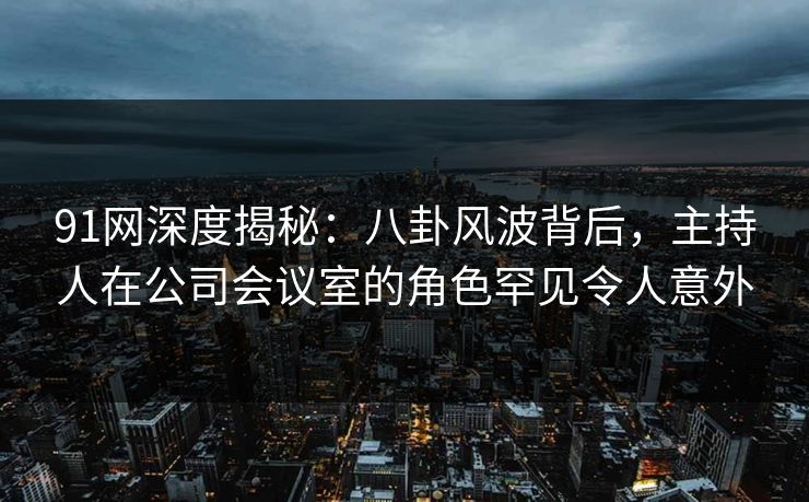 91网深度揭秘：八卦风波背后，主持人在公司会议室的角色罕见令人意外