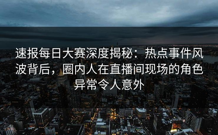 速报每日大赛深度揭秘：热点事件风波背后，圈内人在直播间现场的角色异常令人意外