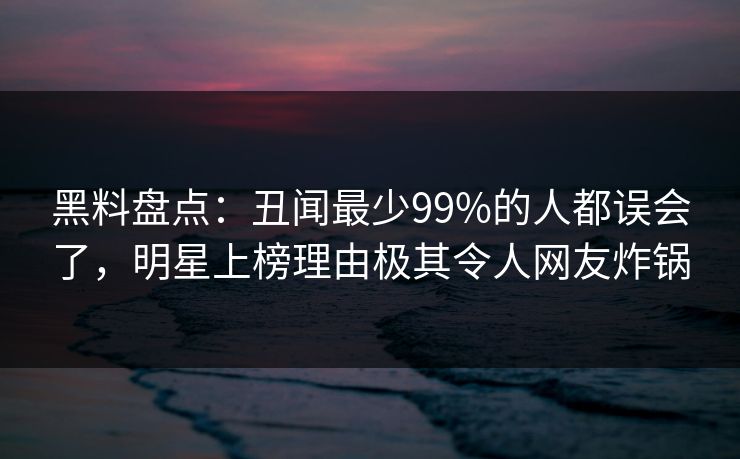 黑料盘点:丑闻最少99%的人都误会了,明星上榜理由极其令人网友炸锅 黑料盘点:丑闻最少99%的人都误会了,明星上榜理由极其令人网友炸锅