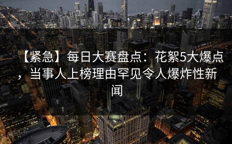 【紧急】每日大赛盘点：花絮5大爆点，当事人上榜理由罕见令人爆炸性新闻