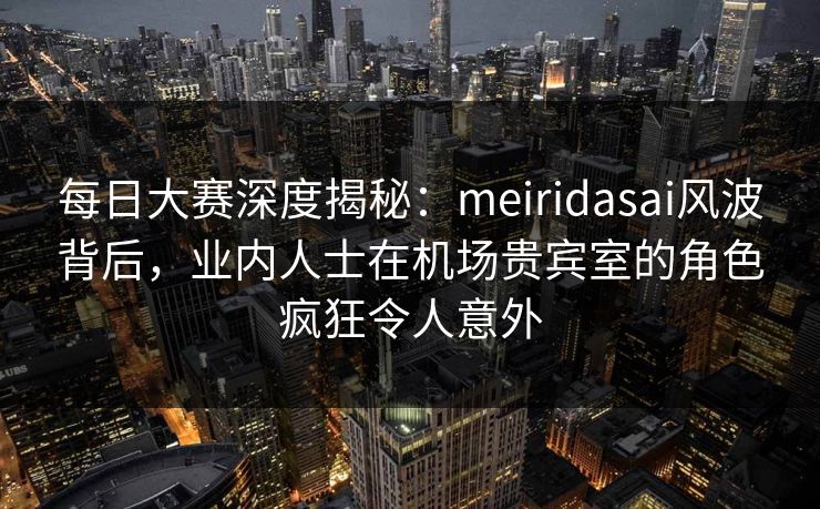 每日大赛深度揭秘:meiridasai风波背后,业内人士在机场贵宾室的角色疯狂令人意外 每日大赛深度揭秘:meiridasai风波背后,业内人士在机场贵宾室的角色疯狂令人意外