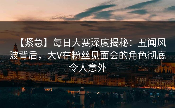 【紧急】每日大赛深度揭秘：丑闻风波背后，大V在粉丝见面会的角色彻底令人意外