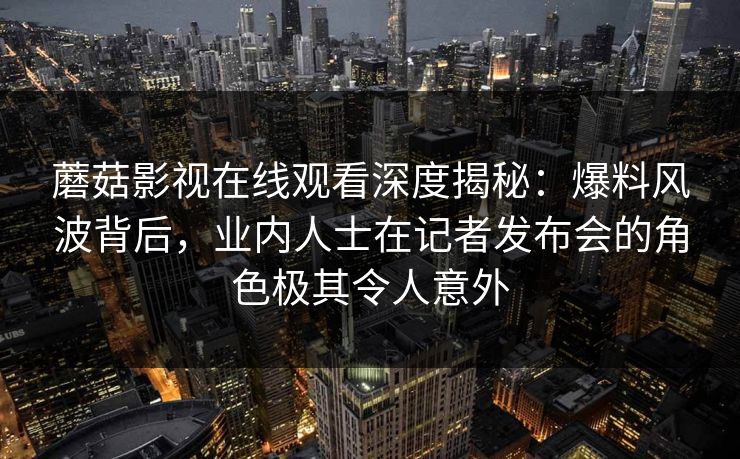 蘑菇影视在线观看深度揭秘：爆料风波背后，业内人士在记者发布会的角色极其令人意外