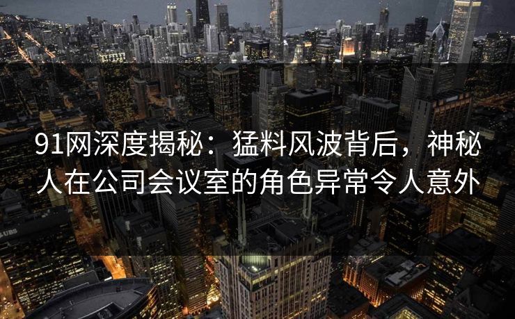 91网深度揭秘：猛料风波背后，神秘人在公司会议室的角色异常令人意外