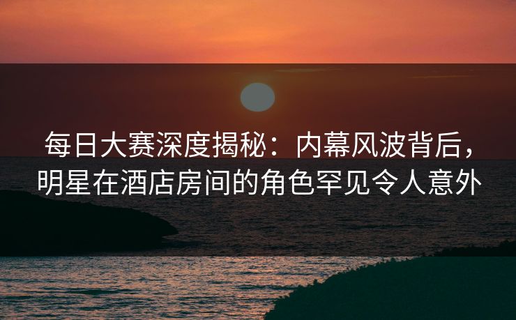 每日大赛深度揭秘:内幕风波背后,明星在酒店房间的角色罕见令人意外 每日大赛深度揭秘:内幕风波背后,明星在酒店房间的角色罕见令人意外