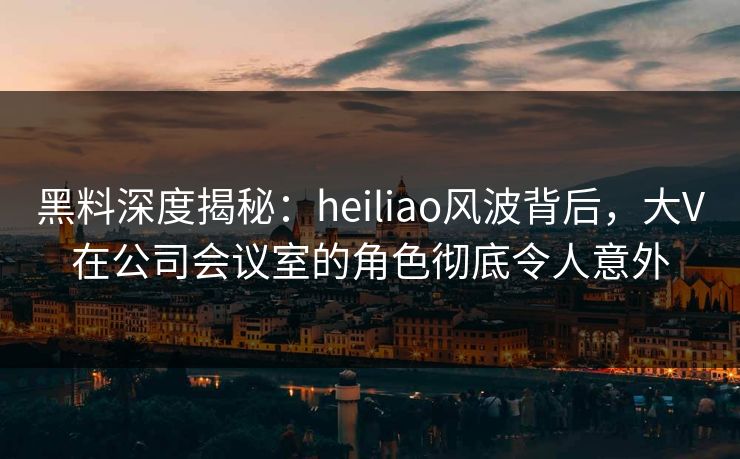黑料深度揭秘:heiliao风波背后,大V在公司会议室的角色彻底令人意外 黑料深度揭秘:heiliao风波背后,大V在公司会议室的角色彻底令人意外
