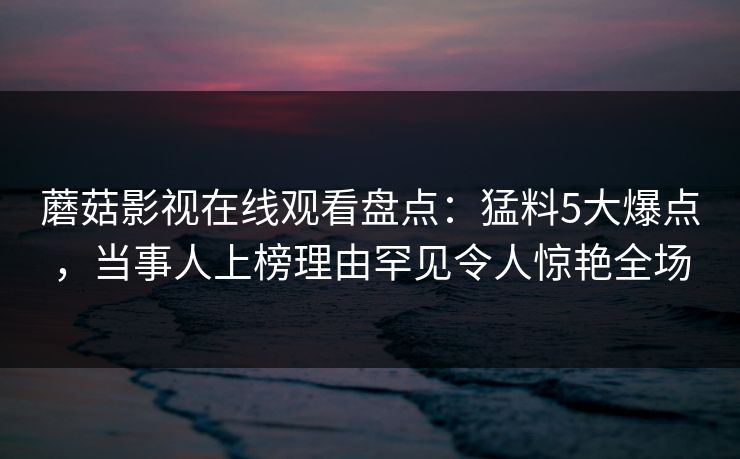 蘑菇影视在线观看盘点：猛料5大爆点，当事人上榜理由罕见令人惊艳全场