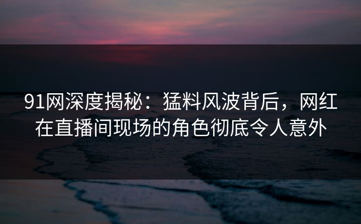 91网深度揭秘：猛料风波背后，网红在直播间现场的角色彻底令人意外