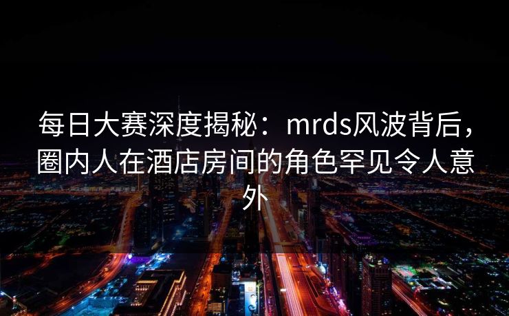 每日大赛深度揭秘:mrds风波背后,圈内人在酒店房间的角色罕见令人意外 每日大赛深度揭秘:mrds风波背后,圈内人在酒店房间的角色罕见令人意外