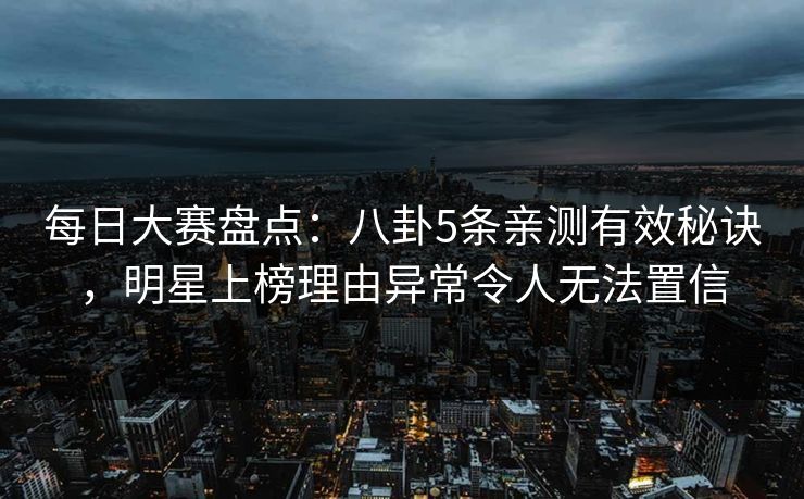 每日大赛盘点：八卦5条亲测有效秘诀，明星上榜理由异常令人无法置信