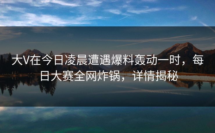 大V在今日凌晨遭遇爆料轰动一时，每日大赛全网炸锅，详情揭秘