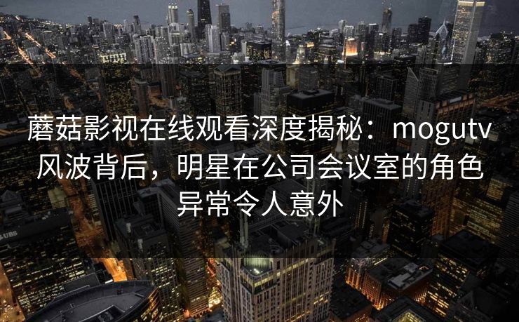 蘑菇影视在线观看深度揭秘:mogutv风波背后,明星在公司会议室的角色异常令人意外 蘑菇影视在线观看深度揭秘:mogutv风波背后,明星在公司会议室的角色异常令人意外