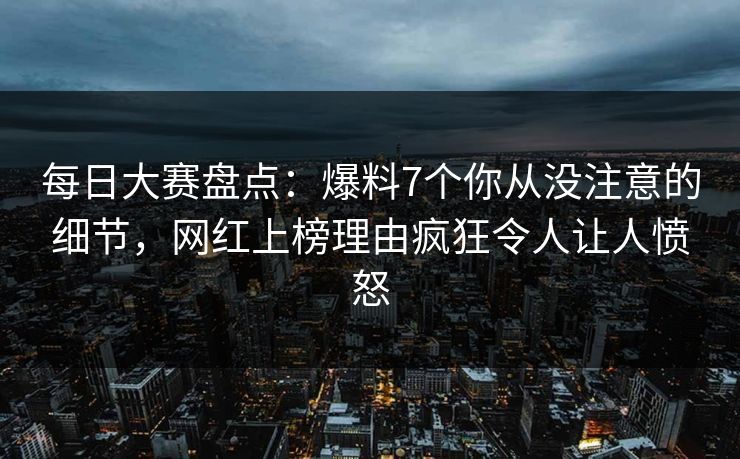 每日大赛盘点：爆料7个你从没注意的细节，网红上榜理由疯狂令人让人愤怒