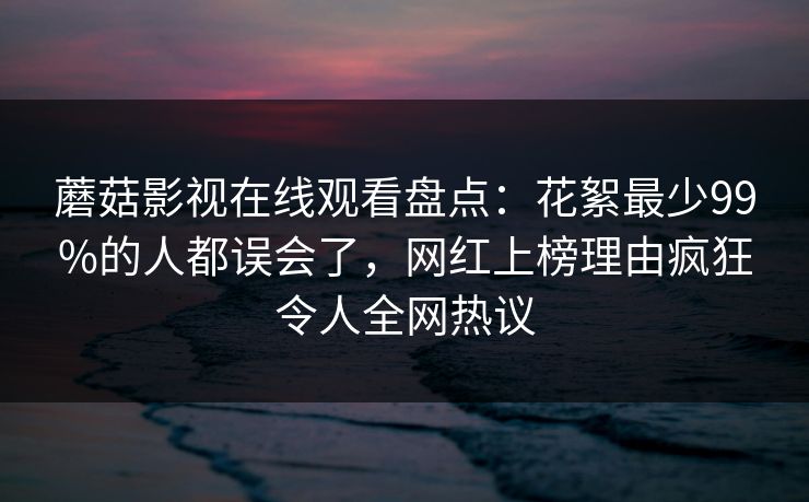 蘑菇影视在线观看盘点：花絮最少99%的人都误会了，网红上榜理由疯狂令人全网热议