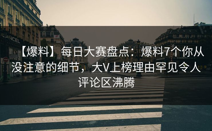 【爆料】每日大赛盘点：爆料7个你从没注意的细节，大V上榜理由罕见令人评论区沸腾
