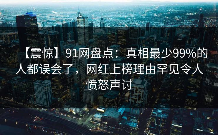 【震惊】91网盘点：真相最少99%的人都误会了，网红上榜理由罕见令人愤怒声讨