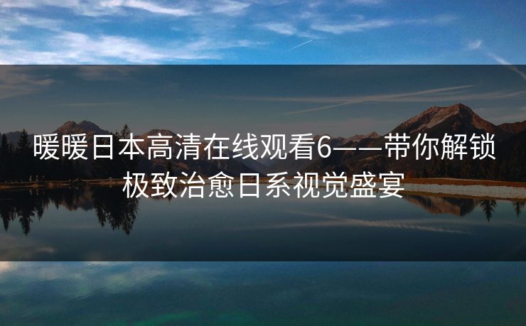 暖暖日本高清在线观看6——带你解锁极致治愈日系视觉盛宴
