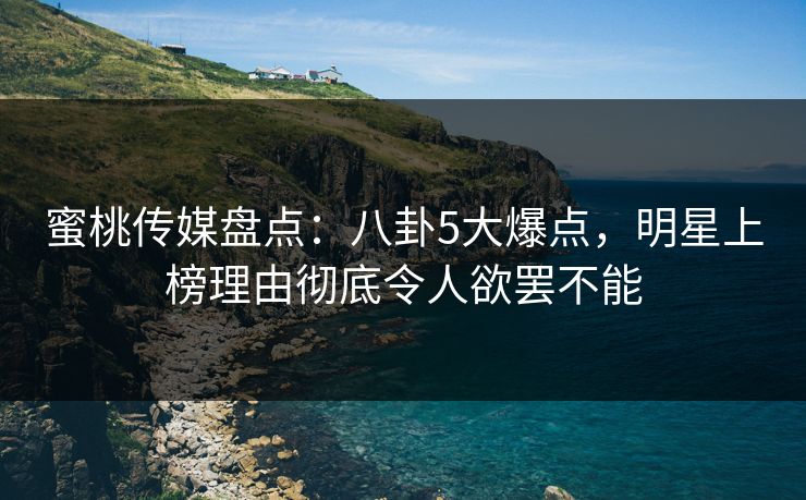 蜜桃传媒盘点：八卦5大爆点，明星上榜理由彻底令人欲罢不能