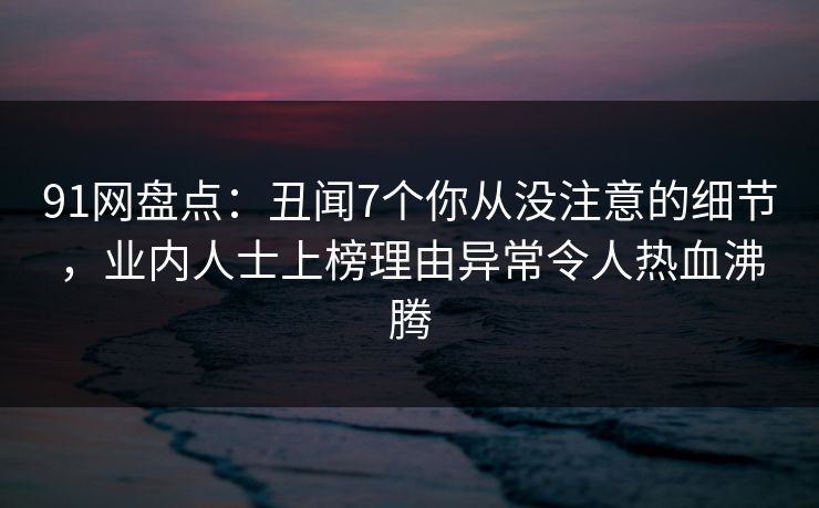 91网盘点：丑闻7个你从没注意的细节，业内人士上榜理由异常令人热血沸腾