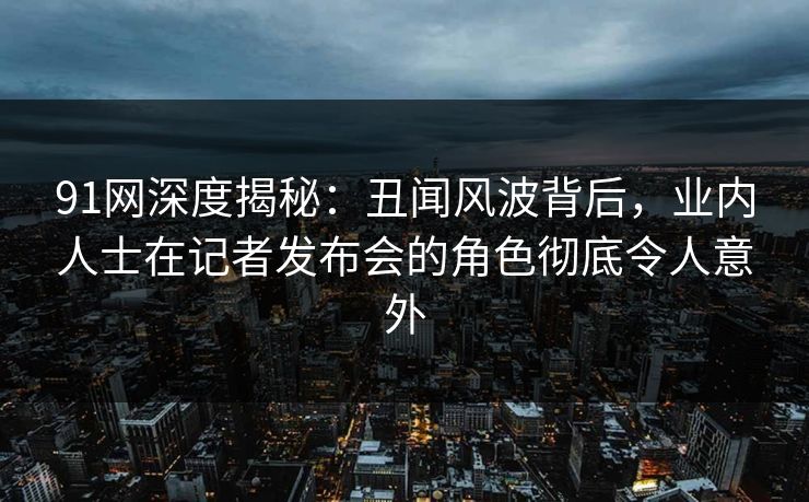 91网深度揭秘：丑闻风波背后，业内人士在记者发布会的角色彻底令人意外
